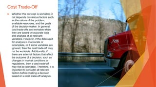 Cost Trade-Off
▶ Whether this concept is workable or
not depends on various factors such
as the nature of the problem,
available resources, and the goals
of the decision-maker. In general,
cost trade-offs are workable when
they are based on accurate data
and analysis of all relevant
variables. However, if the data used
for analysis is inaccurate or
incomplete, or if some variables are
ignored, then the cost trade-off may
not be workable. Additionally, if
there are external factors that affect
the outcome of a decision, such as
changes in market conditions or
regulations, then a cost trade-off
may not be workable. Therefore, it is
important to consider all relevant
factors before making a decision
based on a cost trade-off analysis.
 