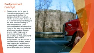 Postponement
Concept
▶ Postponement can be used to
reduce inventory levels by only
producing and stocking the
components and raw materials
needed to meet current demand. It
is an alternative logistics strategy to
the more traditional strategy of
forecasting demand. Firms
manufacture identical standardized
products, like blank picture frames,
which are shipped out. Once an
order is made, the product is
customized according to the
specifications of the customer and
shipped to the customer.
Postponement can also be used to
reduce costs by allowing firms to
take advantage of economies of
scale while still meeting customer
demand for customized products.
 