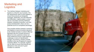Marketing and
Logistics
▶ The interface between marketing and
logistics is critical for any business. The
two departments need to work together to
ensure that products are designed,
packaged, distributed, and sold efficiently
and effectively. Logistics plays a unique
role as a boundary spinning interfaces
between marketing, production, and new
product development, which can be a
potential source of competitive advantage.
One possible interface between marketing
and logistics in terms of product decisions
is the marked increase in product offerings.
Marketers like this increase because it
allows for more customers choice, but
these additional choices create logistical
challenges in terms of identification,
storage, and tracking. Another possible
interface is the use of logistics to support
marketing efforts. For example, logistics
can be used to ensure that products are
delivered on time and and in good
condition to customer.
 