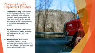 Company Logistic
Department Activities
1. Order processing: This involves
receiving and processing orders
from customers, ensuring that
payment and delivery terms are
met, and placing orders with the
warehouse. The commercial team
is usually responsible for this
activity.
2. Material Handling: This involves
the movement of goods within the
warehouse can process order
efficiently
3. Warehousing: This involves
managing inventory in the
warehousing, ensuring that goods
are stored safely and securely, and
tracking inventory levels.
 