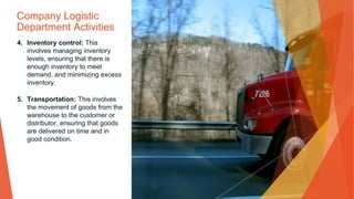 Company Logistic
Department Activities
4. Inventory control: This
involves managing inventory
levels, ensuring that there is
enough inventory to meet
demand, and minimizing excess
inventory.
5. Transportation: This involves
the movement of goods from the
warehouse to the customer or
distributor, ensuring that goods
are delivered on time and in
good condition.
 