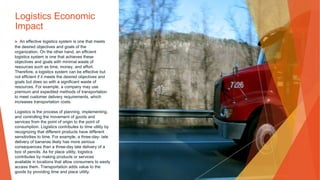 Logistics Economic
Impact
▶ An effective logistics system is one that meets
the desired objectives and goals of the
organization. On the other hand, an efficient
logistics system is one that achieves these
objectives and goals with minimal waste of
resources such as time, money, and effort.
Therefore, a logistics system can be effective but
not efficient if it meets the desired objectives and
goals but does so with a significant waste of
resources. For example, a company may use
premium and expedited methods of transportation
to meet customer delivery requirements, which
increases transportation costs.
Logistics is the process of planning, implementing,
and controlling the movement of goods and
services from the point of origin to the point of
consumption. Logistics contributes to time utility by
recognizing that different products have different
sensitivities to time. For example, a three-day- late
delivery of bananas likely has more serious
consequences than a three-day late delivery of a
box of pencils. As for place utility, logistics
contributes by making products or services
available in locations that allow consumers to easily
access them. Transportation adds value to the
goods by providing time and place utility.
 
