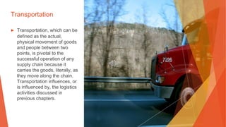 Transportation
▶ Transportation, which can be
defined as the actual,
physical movement of goods
and people between two
points, is pivotal to the
successful operation of any
supply chain because it
carries the goods, literally, as
they move along the chain.
Transportation influences, or
is influenced by, the logistics
activities discussed in
previous chapters.
 