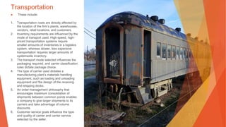 Transportation
▶ These include:
1. Transportation costs are directly affected by
the location of the firm’s plants, warehouses,
vendors, retail locations, and customers.
2. Inventory requirements are influenced by the
mode of transport used. High-speed, high-
priced transportation systems require
smaller amounts of inventories in a logistics
system, whereas slower, less-expensive
transportation requires larger amounts of
systemwide inventory.
3. The transport mode selected influences the
packaging required, and carrier classification
rules dictate package choice.
4. The type of carrier used dictates a
manufacturing plant’s materials handling
equipment, such as loading and unloading
equipment and the design of the receiving
and shipping docks.
5. An order-management philosophy that
encourages maximum consolidation of
shipments between common points enables
a company to give larger shipments to its
carriers and take advantage of volume
discounts.
6. Customer service goals influence the type
and quality of carrier and carrier service
selected by the seller.
 