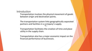 Introduction
Transportation involves the physical movement of goods
between origin and destination points.
The transportation system links geographically separated
partners and facilities in a company’s supply.
Transportation facilitates the creation of time and place
utility in the supply chain.
Transportation also has a major economic impact on the
financial performance of businesses.
 