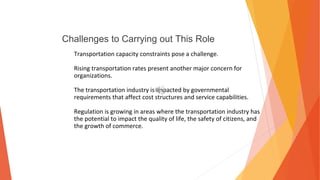 Challenges to Carrying out This Role
Transportation capacity constraints pose a challenge.
Rising transportation rates present another major concern for
organizations.
The transportation industry is impacted by governmental
requirements that affect cost structures and service capabilities.
Regulation is growing in areas where the transportation industry has
the potential to impact the quality of life, the safety of citizens, and
the growth of commerce.
 