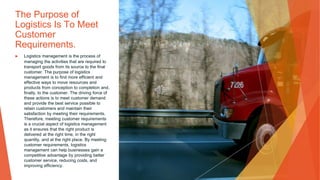 The Purpose of
Logistics Is To Meet
Customer
Requirements.
▶ Logistics management is the process of
managing the activities that are required to
transport goods from its source to the final
customer. The purpose of logistics
management is to find more efficient and
effective ways to move resources and
products from conception to completion and,
finally, to the customer. The driving force of
these actions is to meet customer demand
and provide the best service possible to
retain customers and maintain their
satisfaction by meeting their requirements.
Therefore, meeting customer requirements
is a crucial aspect of logistics management
as it ensures that the right product is
delivered at the right time, in the right
quantity, and at the right place. By meeting
customer requirements, logistics
management can help businesses gain a
competitive advantage by providing better
customer service, reducing costs, and
improving efficiency.
 