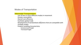Modes of Transportation
Intermodal Transportation
Use of two or more different modes in movement
Greater accessibility
Overall cost efficiency
Facilitates global trade
Development of standardized containers that are compatible with
multiple modes.
Product-handling characteristics
Containerized freight
Transload freight
 
