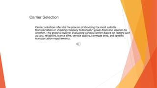 Carrier Selection
Carrier selection refers to the process of choosing the most suitable
transportation or shipping company to transport goods from one location to
another. This process involves evaluating various carriers based on factors such
as cost, reliability, transit time, service quality, coverage area, and specific
transportation requirements.
 