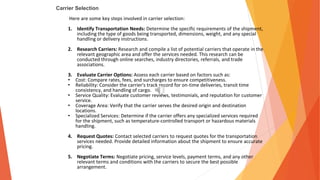 Carrier Selection
Here are some key steps involved in carrier selection:
1. Identify Transportation Needs: Determine the specific requirements of the shipment,
including the type of goods being transported, dimensions, weight, and any special
handling or delivery instructions.
2. Research Carriers: Research and compile a list of potential carriers that operate in the
relevant geographic area and offer the services needed. This research can be
conducted through online searches, industry directories, referrals, and trade
associations.
3. Evaluate Carrier Options: Assess each carrier based on factors such as:
• Cost: Compare rates, fees, and surcharges to ensure competitiveness.
• Reliability: Consider the carrier's track record for on-time deliveries, transit time
consistency, and handling of cargo.
• Service Quality: Evaluate customer reviews, testimonials, and reputation for customer
service.
• Coverage Area: Verify that the carrier serves the desired origin and destination
locations.
• Specialized Services: Determine if the carrier offers any specialized services required
for the shipment, such as temperature-controlled transport or hazardous materials
handling.
4. Request Quotes: Contact selected carriers to request quotes for the transportation
services needed. Provide detailed information about the shipment to ensure accurate
pricing.
5. Negotiate Terms: Negotiate pricing, service levels, payment terms, and any other
relevant terms and conditions with the carriers to secure the best possible
arrangement.
 