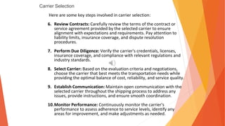 Carrier Selection
Here are some key steps involved in carrier selection:
6. Review Contracts: Carefully review the terms of the contract or
service agreement provided by the selected carrier to ensure
alignment with expectations and requirements. Pay attention to
liability limits, insurance coverage, and dispute resolution
procedures.
7. Perform Due Diligence: Verify the carrier's credentials, licenses,
insurance coverage, and compliance with relevant regulations and
industry standards.
8. Select Carrier: Based on the evaluation criteria and negotiations,
choose the carrier that best meets the transportation needs while
providing the optimal balance of cost, reliability, and service quality.
9. Establish Communication: Maintain open communication with the
selected carrier throughout the shipping process to address any
issues, provide instructions, and ensure smooth coordination.
10.Monitor Performance: Continuously monitor the carrier's
performance to assess adherence to service levels, identify any
areas for improvement, and make adjustments as needed.
 