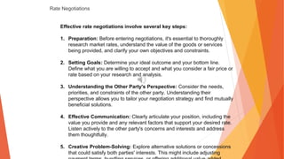 Rate Negotiations
Effective rate negotiations involve several key steps:
1. Preparation: Before entering negotiations, it's essential to thoroughly
research market rates, understand the value of the goods or services
being provided, and clarify your own objectives and constraints.
2. Setting Goals: Determine your ideal outcome and your bottom line.
Define what you are willing to accept and what you consider a fair price or
rate based on your research and analysis.
3. Understanding the Other Party's Perspective: Consider the needs,
priorities, and constraints of the other party. Understanding their
perspective allows you to tailor your negotiation strategy and find mutually
beneficial solutions.
4. Effective Communication: Clearly articulate your position, including the
value you provide and any relevant factors that support your desired rate.
Listen actively to the other party's concerns and interests and address
them thoughtfully.
5. Creative Problem-Solving: Explore alternative solutions or concessions
that could satisfy both parties' interests. This might include adjusting
 
