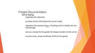 Freight Documentation
bill of lading
originates the shipment
provides all the information the carrier needs
stipulates the contract terms, including carrier’s liability for loss
and damage
acts as a receipt for the goods the shipper tenders to the carrier
in some cases, shows certificate of title to the goods
 