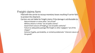 Freight claims form
Filed with the carrier to recoup monetary losses resulting if carrier fails
to protect the shipment.
Carriers are not liable for freight claims if the damage is attributable to:
Natural disaster or some other “act of God”
Military attack or similar “act of public enemy”
Government seizure of freight or “act of public authority”
Failure to adequately package the freight or other negligent “act of the
shipper”
Extreme fragility, perishability, or similarly problematic “inherent nature of
the goods”
 