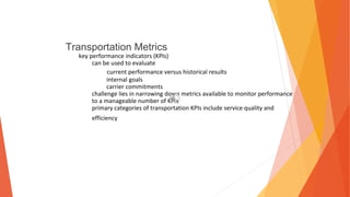 Transportation Metrics
key performance indicators (KPIs)
can be used to evaluate
current performance versus historical results
internal goals
carrier commitments
challenge lies in narrowing down metrics available to monitor performance
to a manageable number of KPIs
primary categories of transportation KPIs include service quality and
efficiency
 
