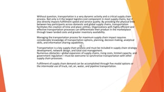 Without question, transportation is a very dynamic activity and a critical supply chain
process. Not only is it the largest logistics cost component in most supply chains, but it
also directly impacts fulfillment speed and service quality. By providing the physical links
between key participants across domestic and global supply chains, transportation
facilitates the creation of time and place utilities. Organizations with highly efficient and
effective transportation processes can differentiate their product in the marketplace
through lower landed costs and greater inventory availability.
Managing the transportation process for maximum supply chain impact requires
considerable knowledge of transportation options, planning, decision making, analytical
skills, and information sharing capabilities.
Transportation is a key supply chain process and must be included in supply chain strategy
development, network design, and total cost management.
Numerous obstacles—global expansion of supply chains, rising costs, limited capacity, and
government regulation—must be overcome to synchronize transportation with other
supply chain processes.
Fulfillment of supply chain demand can be accomplished through five modal options or
the intermodal use of truck, rail, air, water, and pipeline transportation.
 