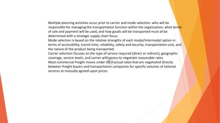 Multiple planning activities occur prior to carrier and mode selection: who will be
responsible for managing the transportation function within the organization, what terms
of sale and payment will be used, and how goods will be transported must all be
determined with a strategic supply chain focus.
Mode selection is based on the relative strengths of each modal/intermodal option in
terms of accessibility, transit time, reliability, safety and security, transportation cost, and
the nature of the product being transported.
Carrier selection focuses on the type of service required (direct or indirect), geographic
coverage, service levels, and carrier willingness to negotiate reasonable rates.
Most commercial freight moves under contractual rates that are negotiated directly
between freight buyers and transportation companies for specific volumes of tailored
services at mutually agreed-upon prices.
 