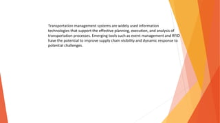 Transportation management systems are widely used information
technologies that support the effective planning, execution, and analysis of
transportation processes. Emerging tools such as event management and RFID
have the potential to improve supply chain visibility and dynamic response to
potential challenges.
 