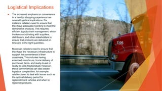 Logistical Implications
▶ The increased emphasis on convenience
in a family’s shopping experience has
several logistical implications. For
instance, retailers need to ensure that
they have adequate inventory to meet the
demand for products. This requires
efficient supply chain management, which
involves coordinating with suppliers,
distributors, and other stakeholders to
ensure that products are delivered on
time and in the right quantities.
Moreover, retailers need to ensure that
they have the necessary infrastructure to
support the convenience of their
customers. This includes having
extended store hours, home delivery of
purchased items, and ready-to-eat or
ready-to-cook food product. However,
these conveniences can also create
logistical complexities. for example,
retailers need to deal with issues such as
the optimal delivery period for
replenishment vehicles and when to
replenish products.
 