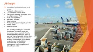 Airfreight
▶ Examples of products that move by air
include:
• Auto parts and accessories
• Cut flowers and nursery stock
• Electronic or electrical equipment, such
as cell phones and iPods
• Fruits and vegetables
• Machinery and parts
• Metal products
• Photographic equipment, parts, and film
• Printed matter
• Wearing apparel
The reliability of airfreight is somewhat
problematic. On the one hand, air’s
tremendous speed relative to the other
modes offers the potential to “make up
lost time” that isn’t possible with the other
modes. Alternatively, because so much
airfreight is belly freight, the increasing
congestion and resultant delays
associated with air passenger
transportation mean congestion and
delays for airfreight. This Photo by Unknown Author is licensed under CC BY-SA
 