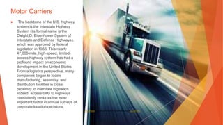 Motor Carriers
▶ The backbone of the U.S. highway
system is the Interstate Highway
System (its formal name is the
Dwight D. Eisenhower System of
Interstate and Defense Highways),
which was approved by federal
legislation in 1956. This nearly
47,000-mile, high-speed, limited-
access highway system has had a
profound impact on economic
development in the United States.
From a logistics perspective, many
companies began to locate
manufacturing, assembly, and
distribution facilities in close
proximity to interstate highways.
Indeed, accessibility to highways
consistently ranks as the most
important factor in annual surveys of
corporate location decisions.
This Photo by Unknown Author is licensed under CC BY-ND
 