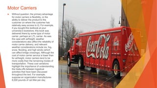Motor Carriers
▶ Without question, the primary advantage
for motor carriers is flexibility, or the
ability to deliver the product to the
customer (or where the customer has
relatively easy access to it). For example,
if you bought this textbook at your
university’s bookstore, this book was
delivered there by some type of motor
carrier, perhaps an LTL carrier. As was
the case with airfreight, weather
considerations also affect the reliability of
motor carrier delivery, and relevant
weather considerations include ice, fog,
snow, flooding, and high winds (which
can affect bridge crossings). Although the
cost of motor carrier service is lower than
for airfreight, motor carriers tend to be
more costly than the remaining modes of
transportation. These cost variations
highlight the importance of understanding
the trade-offs between logistical
activities that have been discussed
throughout the text. For example,
suppose an organization manufactures
8,000 pounds of cat litter per day.
This Photo by Unknown Author is licensed under CC BY-SA
 