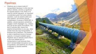 Pipelines
▶ Pipelines are a unique mode of
transportation because it is the only one
without vehicles, and this is significant
for several reasons. First, there is no
need for vehicle operators, an important
consideration given that some vehicle
operators, such as airplane pilots and
ship captains, can achieve annual
compensation in excess of $200,000. In
addition, vehicle operators sometimes
engage in work stoppages (e.g., strikes)
and can be the cause of accidents. The
lack of vehicles also means that
pipeline transportation is one way; other
modes have two-way transportation, a
fronthaul and a backhaul. The backhaul
is often a significant source of excess
capacity, or unused available space.
Pipelines’ lack of vehicles means that it
is the most reliable form of
transportation in part because there
aren’t vehicle-related disruptions (such
as accidents), and pipelines are virtually
unaffected by adverse weather
conditions.
 