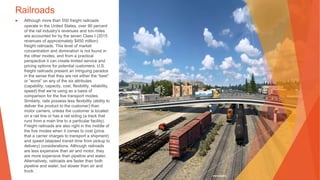 Railroads
▶ Although more than 550 freight railroads
operate in the United States, over 90 percent
of the rail industry’s revenues and ton-miles
are accounted for by the seven Class I (2015
revenues of approximately $450 million)
freight railroads. This level of market
concentration and domination is not found in
the other modes, and from a practical
perspective it can create limited service and
pricing options for potential customers. U.S.
freight railroads present an intriguing paradox
in the sense that they are not either the “best”
or “worst” on any of the six attributes
(capability, capacity, cost, flexibility, reliability,
speed) that we’re using as a basis of
comparison for the five transport modes.
Similarly, rails possess less flexibility (ability to
deliver the product to the customer) than
motor carriers, unless the customer is located
on a rail line or has a rail siding (a track that
runs from a main line to a particular facility).
Freight railroads are also right in the middle of
the five modes when it comes to cost (price
that a carrier charges to transport a shipment)
and speed (elapsed transit time from pickup to
delivery) considerations. Although railroads
are less expensive than air and motor, they
are more expensive than pipeline and water.
Alternatively, railroads are faster than both
pipeline and water, but slower than air and
truck.
This Photo by Unknown Author is licensed under CC BY
 