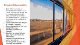 Transportation Modes
▶ Each of the five modes of
transportation exists because of
certain attributes that provide one
or more advantages over the
other modes of transportation.
The attractiveness of a particular
mode depends on the following
attributes:
• Cost (price that a carrier charges
to transport a shipment)
• Speed (elapsed transit time from
pickup to delivery)
• Reliability (consistency of
delivery)
• Capability (amount of different
types of product that can be
transported)
• Capacity (volume that can be
carried at one time)
• Flexibility (ability to deliver the
product to the customer)
 