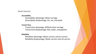 Modal Selection
Accessibility
Accessibility advantage: Motor carriage
Accessibility disadvantage: Air, rail, and water
Transit Time
Transit time advantage: Air and motor carriage
Transit time disadvantage: Rail, water, and pipeline
Reliability
Reliability advantage: Motor carriers and air carriers
Reliability disadvantage: Water carriers and rail carriers
 