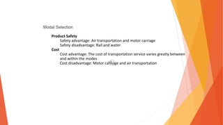 Modal Selection
Product Safety
Safety advantage: Air transportation and motor carriage
Safety disadvantage: Rail and water
Cost
Cost advantage: The cost of transportation service varies greatly between
and within the modes
Cost disadvantage: Motor carriage and air transportation
 