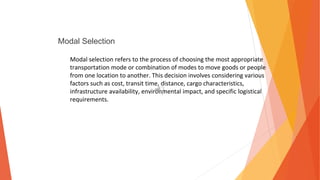 Modal Selection
Modal selection refers to the process of choosing the most appropriate
transportation mode or combination of modes to move goods or people
from one location to another. This decision involves considering various
factors such as cost, transit time, distance, cargo characteristics,
infrastructure availability, environmental impact, and specific logistical
requirements.
 
