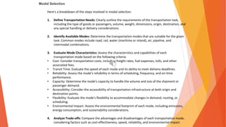 Modal Selection
Here's a breakdown of the steps involved in modal selection:
1. Define Transportation Needs: Clearly outline the requirements of the transportation task,
including the type of goods or passengers, volume, weight, dimensions, origin, destination, and
any special handling or delivery considerations.
2. Identify Available Modes: Determine the transportation modes that are suitable for the given
task. Common modes include road, rail, water (maritime or inland), air, pipeline, and
intermodal combinations.
3. Evaluate Mode Characteristics: Assess the characteristics and capabilities of each
transportation mode based on the following criteria:
• Cost: Consider transportation costs, including freight rates, fuel expenses, tolls, and other
associated fees.
• Transit Time: Evaluate the speed of each mode and its ability to meet delivery deadlines.
• Reliability: Assess the mode's reliability in terms of scheduling, frequency, and on-time
performance.
• Capacity: Determine the mode's capacity to handle the volume and size of the shipment or
passenger demand.
• Accessibility: Consider the accessibility of transportation infrastructure at both origin and
destination points.
• Flexibility: Evaluate the mode's flexibility to accommodate changes in demand, routing, or
scheduling.
• Environmental Impact: Assess the environmental footprint of each mode, including emissions,
energy consumption, and sustainability considerations.
4. Analyze Trade-offs: Compare the advantages and disadvantages of each transportation mode,
considering factors such as cost-effectiveness, speed, reliability, and environmental impact.
 