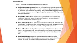 Modal Selection
Here's a breakdown of the steps involved in modal selection:
5. Consider Intermodal Options: Explore the possibility of using multiple transportation
modes in combination (intermodal or multimodal transport) to leverage the strengths
of each mode while minimizing weaknesses. This could involve a combination of road,
rail, water, or air transport depending on the specific requirements of the shipment or
passenger movement.
6. Evaluate Risk Factors: Assess potential risks associated with each transportation
mode, such as weather-related disruptions, infrastructure constraints, security
concerns, and regulatory compliance issues.
7. Select Optimal Mode: Based on the evaluation criteria and trade-offs, determine the
most suitable transportation mode or combination of modes that best aligns with the
transportation needs, budgetary constraints, and logistical requirements.
8. Plan and Coordinate: Develop a transportation plan that outlines the chosen mode(s),
route(s), scheduling, and other logistics. Coordinate with transportation providers,
suppliers, and other stakeholders to ensure smooth execution of the transportation
task.
9. Monitor and Adjust: Continuously monitor the performance of the chosen
transportation mode(s) and make adjustments as necessary to optimize efficiency,
address any issues, and adapt to changing conditions or requirements.
 