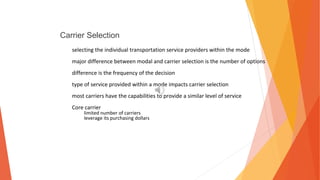 Carrier Selection
selecting the individual transportation service providers within the mode
major difference between modal and carrier selection is the number of options
difference is the frequency of the decision
type of service provided within a mode impacts carrier selection
most carriers have the capabilities to provide a similar level of service
Core carrier
limited number of carriers
leverage its purchasing dollars
 