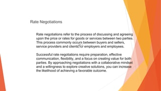 Rate Negotiations
Rate negotiations refer to the process of discussing and agreeing
upon the price or rates for goods or services between two parties.
This process commonly occurs between buyers and sellers,
service providers and clients, or employers and employees.
Successful rate negotiations require preparation, effective
communication, flexibility, and a focus on creating value for both
parties. By approaching negotiations with a collaborative mindset
and a willingness to explore creative solutions, you can increase
the likelihood of achieving a favorable outcome.
 
