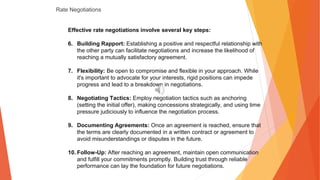 Rate Negotiations
Effective rate negotiations involve several key steps:
6. Building Rapport: Establishing a positive and respectful relationship with
the other party can facilitate negotiations and increase the likelihood of
reaching a mutually satisfactory agreement.
7. Flexibility: Be open to compromise and flexible in your approach. While
it's important to advocate for your interests, rigid positions can impede
progress and lead to a breakdown in negotiations.
8. Negotiating Tactics: Employ negotiation tactics such as anchoring
(setting the initial offer), making concessions strategically, and using time
pressure judiciously to influence the negotiation process.
9. Documenting Agreements: Once an agreement is reached, ensure that
the terms are clearly documented in a written contract or agreement to
avoid misunderstandings or disputes in the future.
10. Follow-Up: After reaching an agreement, maintain open communication
and fulfill your commitments promptly. Building trust through reliable
performance can lay the foundation for future negotiations.
 
