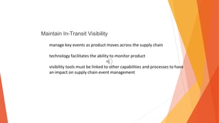 Maintain In-Transit Visibility
manage key events as product moves across the supply chain
technology facilitates the ability to monitor product
visibility tools must be linked to other capabilities and processes to have
an impact on supply chain event management
 