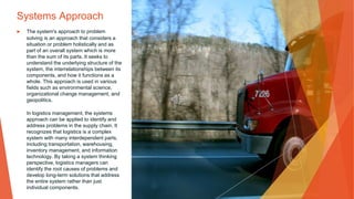 Systems Approach
▶ The system's approach to problem
solving is an approach that considers a
situation or problem holistically and as
part of an overall system which is more
than the sum of its parts. It seeks to
understand the underlying structure of the
system, the interrelationships between its
components, and how it functions as a
whole. This approach is used in various
fields such as environmental science,
organizational change management, and
geopolitics.
In logistics management, the systems
approach can be applied to identify and
address problems in the supply chain. It
recognizes that logistics is a complex
system with many interdependent parts,
including transportation, warehousing,
inventory management, and information
technology. By taking a system thinking
perspective, logistics managers can
identify the root causes of problems and
develop long-term solutions that address
the entire system rather than just
individual components.
 