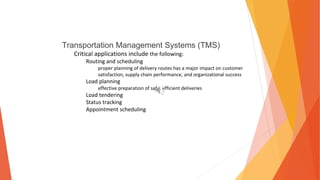 Transportation Management Systems (TMS)
Critical applications include the following:
Routing and scheduling
proper planning of delivery routes has a major impact on customer
satisfaction, supply chain performance, and organizational success
Load planning
effective preparation of safe, efficient deliveries
Load tendering
Status tracking
Appointment scheduling
 