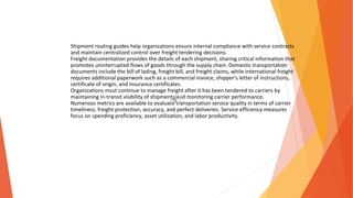 Shipment routing guides help organizations ensure internal compliance with service contracts
and maintain centralized control over freight tendering decisions.
Freight documentation provides the details of each shipment, sharing critical information that
promotes uninterrupted flows of goods through the supply chain. Domestic transportation
documents include the bill of lading, freight bill, and freight claims, while international freight
requires additional paperwork such as a commercial invoice, shipper’s letter of instructions,
certificate of origin, and insurance certificates.
Organizations must continue to manage freight after it has been tendered to carriers by
maintaining in-transit visibility of shipments and monitoring carrier performance.
Numerous metrics are available to evaluate transportation service quality in terms of carrier
timeliness, freight protection, accuracy, and perfect deliveries. Service efficiency measures
focus on spending proficiency, asset utilization, and labor productivity.
 