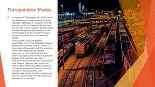 Transportation Modes
▶ It is important to recognize that public policy
can affect a mode’s performance on these
attributes. Railroads, for example, were the
dominant mode, as measured by ton miles
(the number of tons multiplied by the number
of miles transported) and revenues, in the
United States from the nineteenth century
through the middle part of the twentieth
century.
From a public policy perspective,
construction costs of the Interstate Highway
System were primarily paid for by the U.S.
government (90 percent), with the remaining
construction costs paid for by state
governments. This funding by both the
federal and state governments is significant
because U.S. railroads have been
responsible for the construction costs of their
track systems, whereas rail construction
costs in other nations are often covered by
the national government. As such, the U.S.
railroads have a substantial cost
disadvantage relative to motor carriers, and
this cost disadvantage must be captured in
railroad pricing practices.
 
