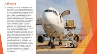Airfreight
▶ When one thinks of air transportation, one
immediately thinks of speed, particularly on
the line-haul (terminal-to-terminal movement
of freight or passengers); modern jet aircraft
can travel between 500 and 600 miles per
hour, a speed that far exceeds any other
form of transportation. Indeed, air is
generally the fastest mode of transportation
for shipments exceeding 600 miles although
some motor carriers now offer overnight
service of between 600 and 700 miles.
However, air transportation is a quite
expensive form of transportation, and the
line-haul cost of airfreight service is regarded
as its primary disadvantage; many
companies simply cannot afford to have their
shipments travel by air. Moreover, because
most shippers and consignees (receivers of
freight) are not located at an airport, this
requires transportation from the shipper to
the origin airport as well as from the
destination airport to the consignee. This
accessorial service (transportation service
that is supplemental to the line-haul) adds to
both transportation costs and transit time
and also increases the number of times a
shipment is handled (thus increasing
handling costs and the opportunities for loss
and damage).
This Photo by Unknown Author is licensed under CC BY-SA
 