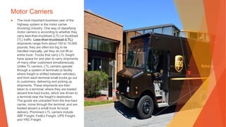 Motor Carriers
▶ The most important business user of the
highway system is the motor carrier
(trucking) industry. One way of classifying
motor carriers is according to whether they
carry less-than-truckload (LTL) or truckload
(TL) traffic. Less-than-truckload (LTL)
shipments range from about 150 to 10,000
pounds; they are often too big to be
handled manually, yet they do not fill an
entire truck. Trucks that carry LTL freight
have space for and plan to carry shipments
of many other customers simultaneously.
Unlike TL carriers, LTL carriers operate
through a system of terminals (a facility
where freight is shifted between vehicles),
and from each terminal small trucks go out
to customers, delivering and picking up
shipments. These shipments are then
taken to a terminal, where they are loaded
aboard line-haul trucks, which are driven to
a terminal near the freight’s destination.
The goods are unloaded from the line-haul
carrier, move through the terminal, and are
loaded aboard a small truck for local
delivery. Prominent LTL carriers include
ABF Freight, FedEx Freight, UPS Freight,
and YRC Freight.
 