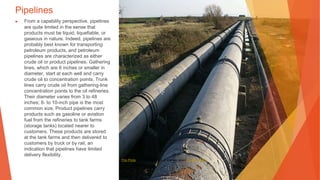 Pipelines
▶ From a capability perspective, pipelines
are quite limited in the sense that
products must be liquid, liquefiable, or
gaseous in nature. Indeed, pipelines are
probably best known for transporting
petroleum products, and petroleum
pipelines are characterized as either
crude oil or product pipelines. Gathering
lines, which are 6 inches or smaller in
diameter, start at each well and carry
crude oil to concentration points. Trunk
lines carry crude oil from gathering-line
concentration points to the oil refineries.
Their diameter varies from 3 to 48
inches; 8- to 10-inch pipe is the most
common size. Product pipelines carry
products such as gasoline or aviation
fuel from the refineries to tank farms
(storage tanks) located nearer to
customers. These products are stored
at the tank farms and then delivered to
customers by truck or by rail, an
indication that pipelines have limited
delivery flexibility.
This Photo by Unknown Author is licensed under CC BY-SA-NC
 