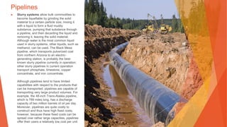 Pipelines
▶ Slurry systems allow bulk commodities to
become liquefiable by grinding the solid
material to a certain particle size, mixing it
with a liquid to form a fluid muddy
substance, pumping that substance through
a pipeline, and then decanting the liquid and
removing it, leaving the solid material.
Although water is the most common liquid
used in slurry systems, other liquids, such as
methanol, can be used. The Black Mesa
pipeline, which transports pulverized coal
from northern Arizona to an electric-
generating station, is probably the best-
known slurry pipeline currently in operation;
other slurry pipelines in current operation
transport phosphate, limestone, copper
concentrate, and iron concentrate.
Although pipelines tend to have limited
capabilities with respect to the products that
can be transported, pipelines are capable of
transporting very large product volumes. For
example, the 48-inch Trans-Alaska pipeline,
which is 789 miles long, has a discharge
capacity of two million barrels of oil per day.
Moreover, pipelines are quite costly to
construct and thus have high fixed costs;
however, because these fixed costs can be
spread over rather large capacities, pipelines
offer their users a relatively low cost per unit.
This Photo by Unknown Author is licensed under CC BY-SA
 