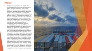 Water
▶ Freight moves by water on the Great Lakes,
using vessels called lake freighters (lakers), as
well as on inland waterways, using barges.
Drought creates problems because when water
levels drop below acceptable levels, barges are
forced to reduce their loads, or barge traffic
might be halted altogether, situations that require
alternate means of transportation. However, not
all of the unreliability associated with U.S. inland
water transportation is weather related. More
specifically, the waterways’ lock system (a lock
raises or lowers barges so they can meet the
river’s level as they move upstream or
downstream) also contributes to transport
unreliability. Many locks on the U.S. inland
waterway system are quite old, with some locks
dating to the 1930s, and their maintenance
needs tend to increase as a function of age.
With preventive maintenance of locks currently
the exception rather than the rule, when a lock
malfunctions the related repairs can take months
to complete—a situation with potentially adverse
consequences for shippers and barge operators.
Inland water transportation in the United States
is also characterized by slow average speeds of
approximately six miles per hour. In terms of
positive attributes, inland water transportation is
relatively inexpensive to users. Although inland
water carriers tend to focus on lower-value bulk
commodities that can be handled by mechanical
means such as pumps, scoops, and conveyors,
many different kinds of products can be carried.
 