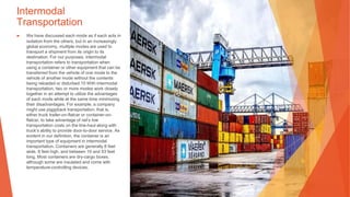 Intermodal
Transportation
▶ We have discussed each mode as if each acts in
isolation from the others, but in an increasingly
global economy, multiple modes are used to
transport a shipment from its origin to its
destination. For our purposes, intermodal
transportation refers to transportation when
using a container or other equipment that can be
transferred from the vehicle of one mode to the
vehicle of another mode without the contents
being reloaded or disturbed.10 With intermodal
transportation, two or more modes work closely
together in an attempt to utilize the advantages
of each mode while at the same time minimizing
their disadvantages. For example, a company
might use piggyback transportation, that is,
either truck trailer-on-flatcar or container-on-
flatcar, to take advantage of rail’s low
transportation costs on the line-haul along with
truck’s ability to provide door-to-door service. As
evident in our definition, the container is an
important type of equipment in intermodal
transportation. Containers are generally 8 feet
wide, 8 feet high, and between 10 and 53 feet
long. Most containers are dry-cargo boxes,
although some are insulated and come with
temperature-controlling devices.
 