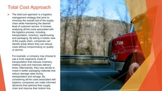 Total Cost Approach
▶ The total cost approach is a logistics
management strategy that aims to
minimize the overall cost of the supply
chain while maintaining the desired
level of customer service. It involves
analyzing all the costs associated with
the logistics process, including
transportation, inventory, warehousing,
and packaging. By taking a holistic view
of the supply chain, companies can
identify areas where they can reduce
costs without compromising on quality
or service.
For example, a company may choose to
use a more expensive mode of
transportation that reduces inventory
holding costs and improves delivery
times. Alternatively, they may decide to
invest in better packaging materials that
reduce damage rates during
transportation and storage. By
considering all the costs associated with
logistics, companies can make informed
decisions that optimize their supply
chain and improve their bottom line.
 