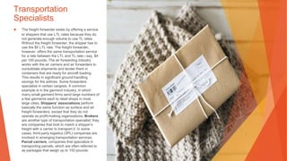 Transportation
Specialists
▶ The freight forwarder exists by offering a service
to shippers that use LTL rates because they do
not generate enough volume to use TL rates.
Without the freight forwarder, the shipper has to
use the $5 LTL rate. The freight forwarder,
however, offers the same transportation service
for a rate between the LTL and TL rate—say, $4
per 100 pounds. The air forwarding industry
works with the air carriers and air forwarders to
consolidate shipments and tender them in
containers that are ready for aircraft loading.
This results in significant ground-handling
savings for the airlines. Some forwarders
specialize in certain cargoes. A common
example is in the garment industry, in which
many small garment firms send large numbers of
a few garments each to retail shops in most
large cities. Shippers’ associations perform
basically the same function as surface and air
freight forwarders, except that they do not
operate as profit-making organizations. Brokers
are another type of transportation specialist; they
are companies that look to match a shipper’s
freight with a carrier to transport it. In some
cases, third-party logistics (3PL) companies are
involved in arranging transportation services.
Parcel carriers, companies that specialize in
transporting parcels, which are often referred to
as packages that weigh up to 150 pounds.
 